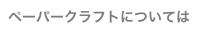 ペーパークラフトについては